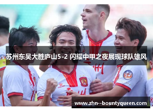 苏州东吴大胜庐山5-2 闪耀中甲之夜展现球队雄风 苏州东吴大胜庐山5-2 闪耀中甲之夜展现球队雄风