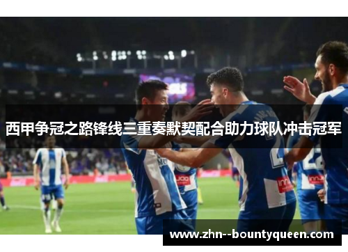西甲争冠之路锋线三重奏默契配合助力球队冲击冠军 西甲争冠之路锋线三重奏默契配合助力球队冲击冠军