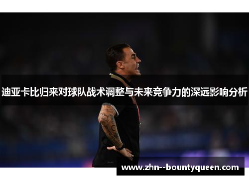 迪亚卡比归来对球队战术调整与未来竞争力的深远影响分析