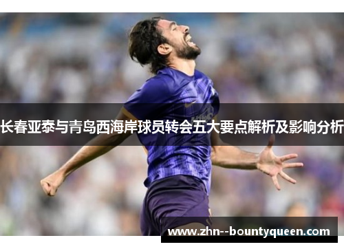 长春亚泰与青岛西海岸球员转会五大要点解析及影响分析